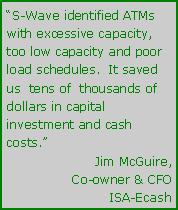 Text Box: S-Wave identified ATMs with excessive capacity, too low capacity and poor load schedules.  It saved us  tens of  thousands of dollars in capital investment and cash costs.Jim McGuire,Co-owner & CFOISA-Ecash