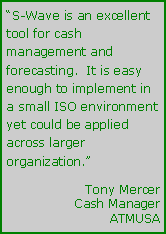 Text Box: S-Wave is an excellent tool for cash management and forecasting.  It is easy enough to implement in a small ISO environment yet could be applied across larger organization.	Tony Mercer	Cash Manager	ATMUSA