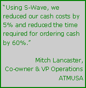 Text Box: Using S-Wave, we reduced our cash costs by 5% and reduced the time required for ordering cash by 60%.Mitch Lancaster,Co-owner & VP OperationsATMUSA