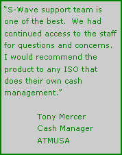 Text Box: S-Wave support team is one of the best.  We had continued access to the staff for questions and concerns. I would recommend the product to any ISO that does their own cash management.	Tony Mercer	Cash Manager	ATMUSA