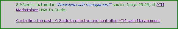 Text Box: S-Wave is featured in Predictive cash management section (page 25-26) of ATM Marketplace How-To-Guide:  Controlling the cash: A Guide to effective and controlled ATM cash Management